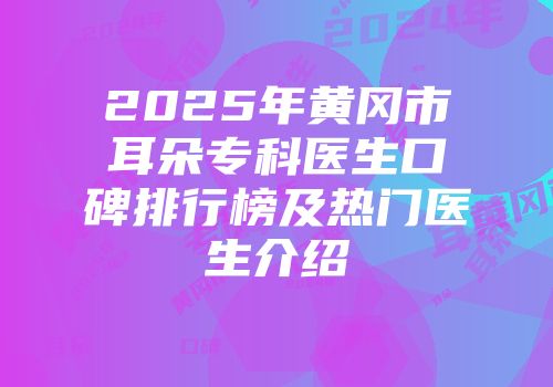 2025年黄冈市耳朵专科医生口碑排行榜及热门医生介绍