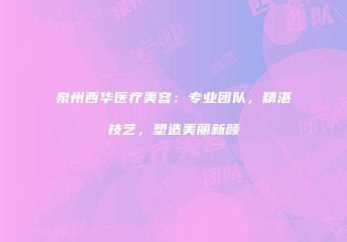 泉州西华医疗美容：专业团队，精湛技艺，塑造美丽新颜