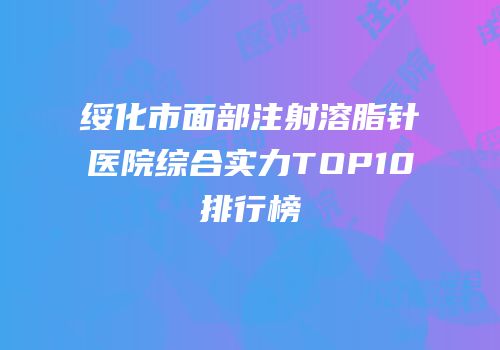 绥化市面部注射溶脂针医院综合实力TOP10排行榜