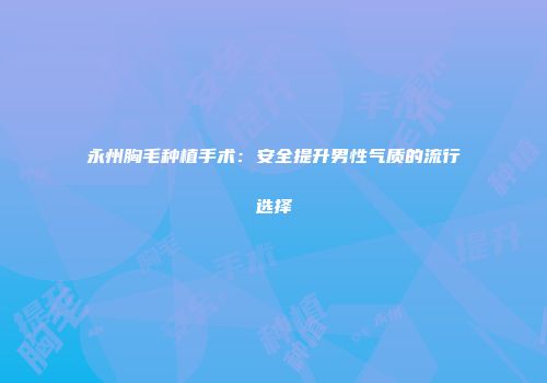 永州胸毛种植手术：安全提升男性气质的流行选择