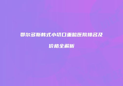 鄂尔多斯韩式小切口重睑医院排名及价格全解析