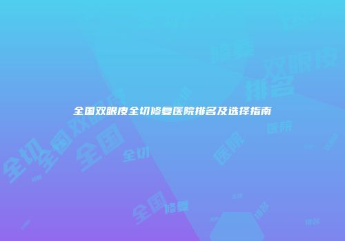 全国双眼皮全切修复医院排名及选择指南