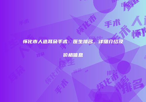 怀化市人造耳朵手术：医生排名、详细介绍及价格信息