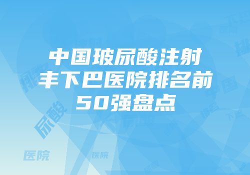 中国玻尿酸注射丰下巴医院排名前50强盘点