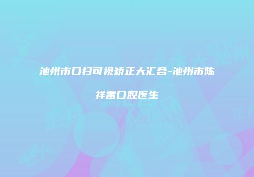 池州市口扫可视矫正大汇合-池州市陈祥雷口腔医生