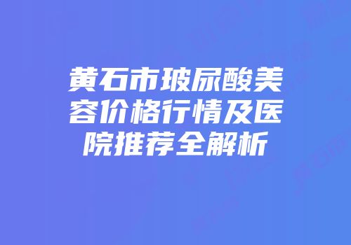黄石市玻尿酸美容价格行情及医院推荐全解析
