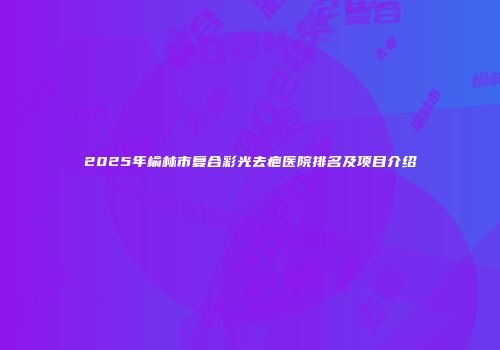 2025年榆林市复合彩光去疤医院排名及项目介绍