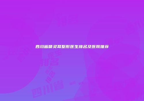 四川省精灵耳整形医生排名及医院推荐