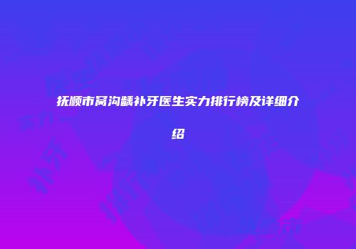 抚顺市窝沟龋补牙医生实力排行榜及详细介绍