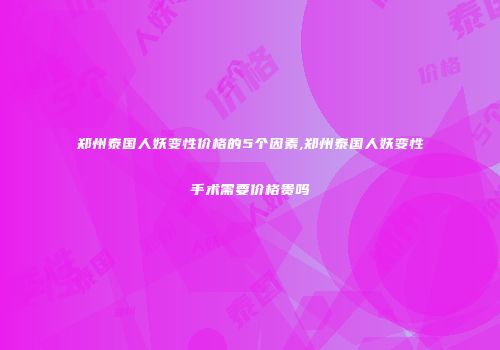 郑州泰国人妖变性价格的5个因素,郑州泰国人妖变性手术需要价格贵吗