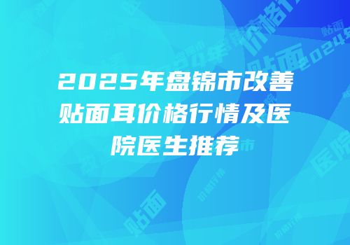 2025年盘锦市改善贴面耳价格行情及医院医生推荐