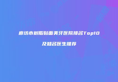 廊坊市树脂贴面美牙医院排名Top10及知名医生推荐