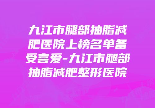 九江市腿部抽脂减肥医院上榜名单备受喜爱-九江市腿部抽脂减肥整形医院