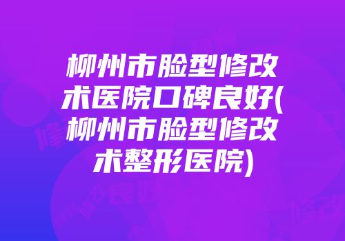 柳州市脸型修改术医院口碑良好(柳州市脸型修改术整形医院)