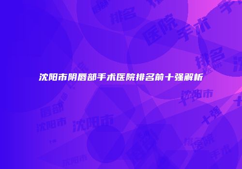 沈阳市阴唇部手术医院排名前十强解析