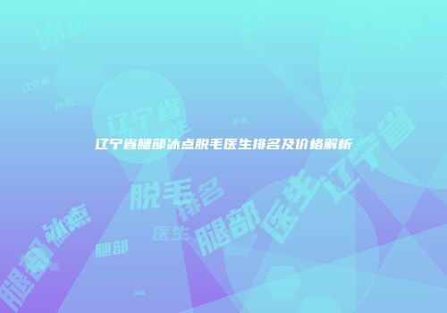 辽宁省腿部冰点脱毛医生排名及价格解析