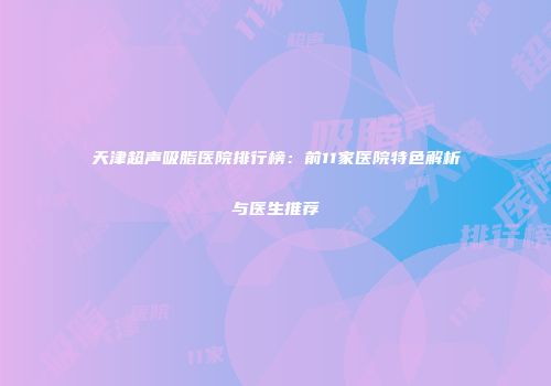 天津超声吸脂医院排行榜：前11家医院特色解析与医生推荐