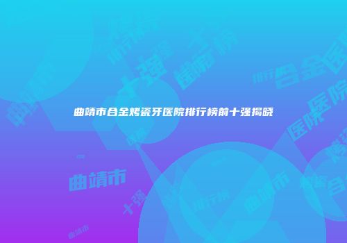 曲靖市合金烤瓷牙医院排行榜前十强揭晓