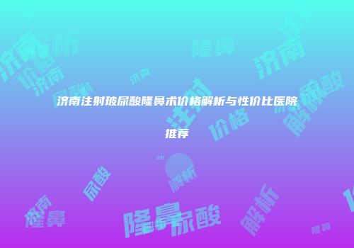 济南注射玻尿酸隆鼻术价格解析与性价比医院推荐