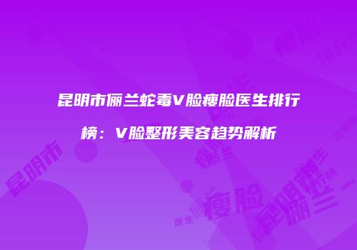 昆明市俪兰蛇毒V脸瘦脸医生排行榜：V脸整形美容趋势解析