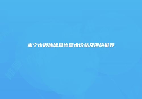 南宁市假体隆鼻修复术价格及医院推荐