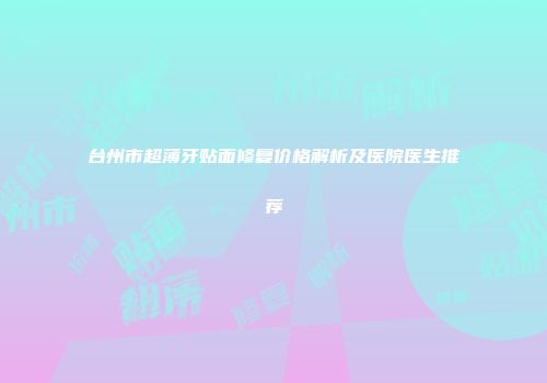 台州市超薄牙贴面修复价格解析及医院医生推荐
