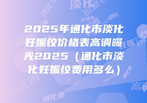 2025年通化市淡化妊娠纹价格表高调曝光2025（通化市淡化妊娠纹费用多么）