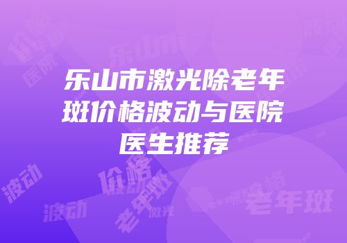 乐山市激光除老年斑价格波动与医院医生推荐