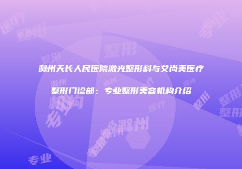 滁州天长人民医院激光整形科与艾尚美医疗整形门诊部：专业整形美容机构介绍