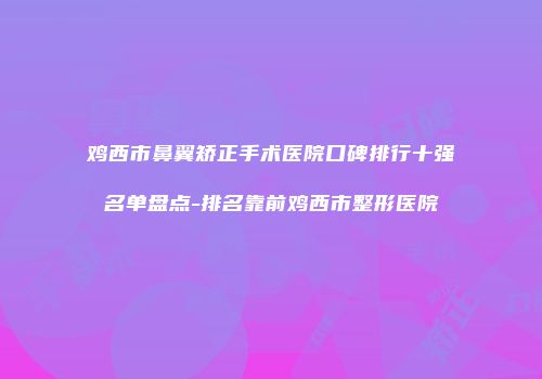 鸡西市鼻翼矫正手术医院口碑排行十强名单盘点-排名靠前鸡西市整形医院
