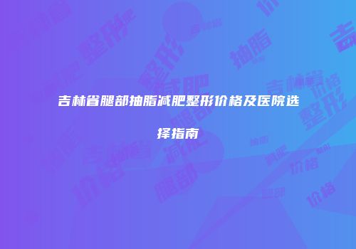 吉林省腿部抽脂减肥整形价格及医院选择指南