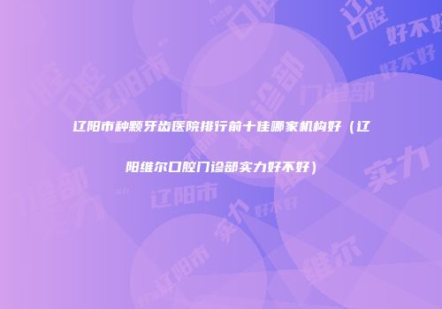 辽阳市种颗牙齿医院排行前十佳哪家机构好（辽阳维尔口腔门诊部实力好不好）