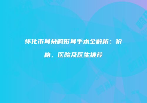 怀化市耳朵畸形耳手术全解析：价格、医院及医生推荐