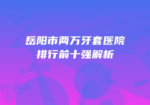 岳阳市两万牙套医院排行前十强解析