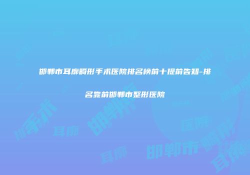 邯郸市耳廓畸形手术医院排名榜前十提前告知-排名靠前邯郸市整形医院