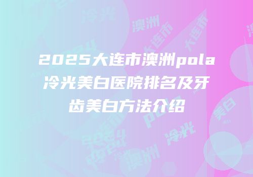 2025大连市澳洲pola冷光美白医院排名及牙齿美白方法介绍