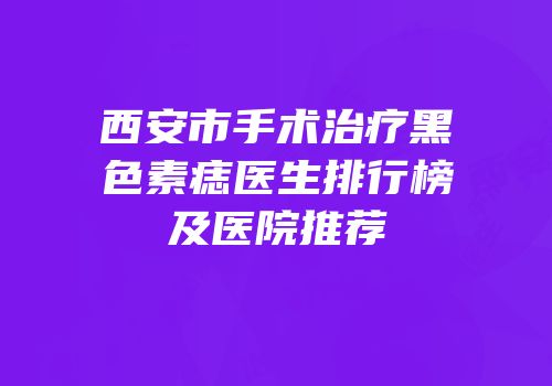 西安市手术治疗黑色素痣医生排行榜及医院推荐