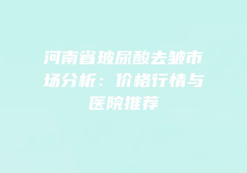 河南省玻尿酸去皱市场分析：价格行情与医院推荐