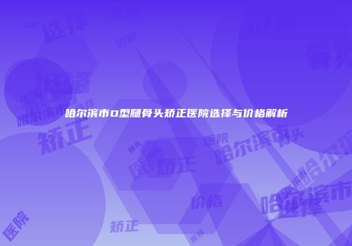 哈尔滨市O型腿骨头矫正医院选择与价格解析