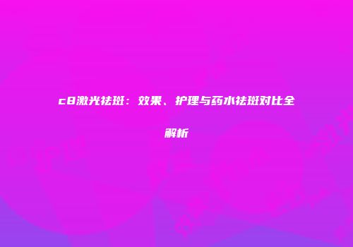 c8激光祛斑：效果、护理与药水祛斑对比全解析