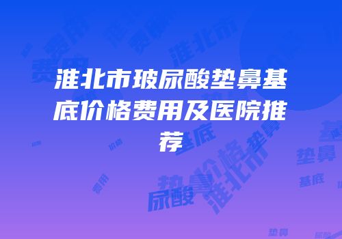 淮北市玻尿酸垫鼻基底价格费用及医院推荐