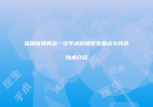 福建省耳再造一次手术权威医生盘点与特色技术介绍