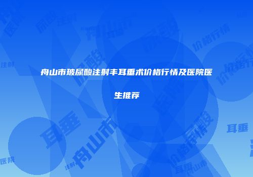 舟山市玻尿酸注射丰耳垂术价格行情及医院医生推荐