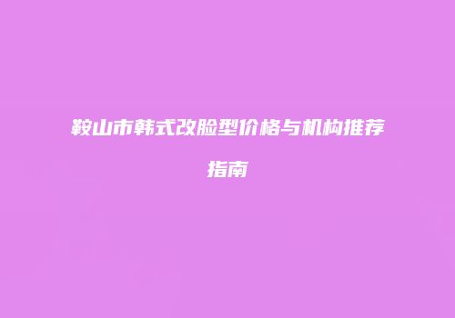 鞍山市韩式改脸型价格与机构推荐指南