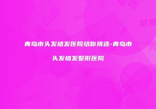青岛市头发植发医院给你挑选-青岛市头发植发整形医院
