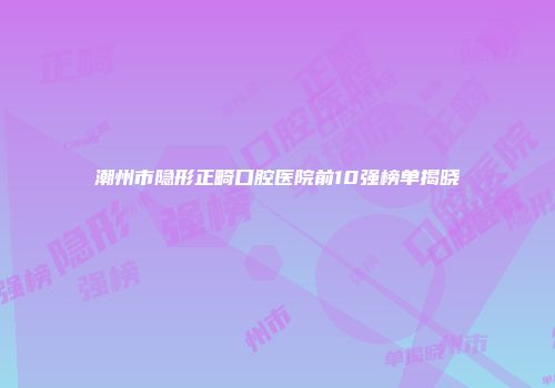 潮州市隐形正畸口腔医院前10强榜单揭晓