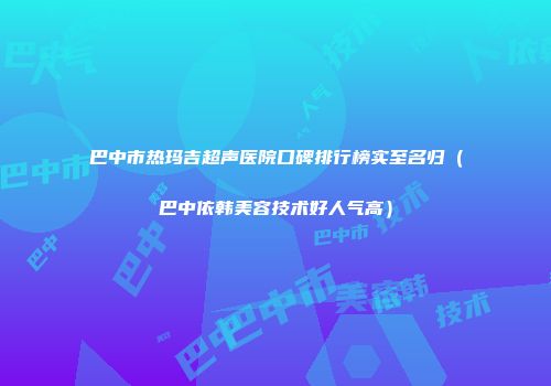 巴中市热玛吉超声医院口碑排行榜实至名归（巴中依韩美容技术好人气高）
