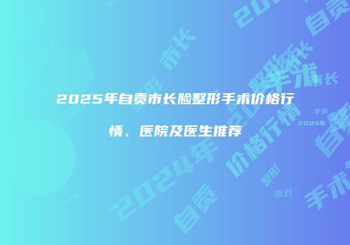 2025年自贡市长脸整形手术价格行情、医院及医生推荐