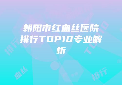 朝阳市红血丝医院排行TOP10专业解析