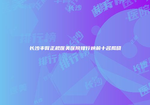 长沙丰臀正规医美医院排行榜前十名揭晓